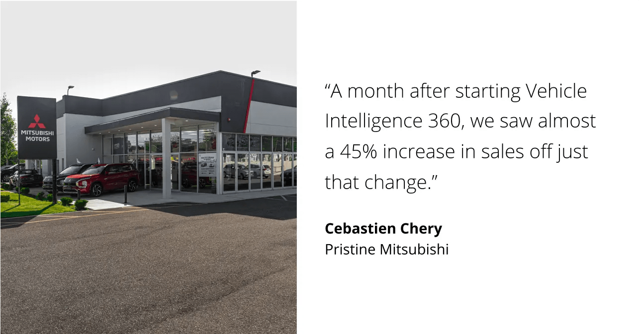 A month after starting Vehicle Intelligence 360, we saw almost a 45% increase in sales off just that change. Cebastien Chery. Pristine Mitsubishi.